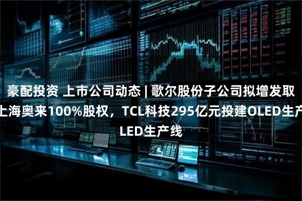 豪配投资 上市公司动态 | 歌尔股份子公司拟增发取得上海奥来100%股权，TCL科技295亿元投建OLED生产线