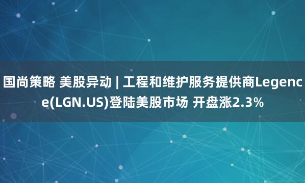 国尚策略 美股异动 | 工程和维护服务提供商Legence(LGN.US)登陆美股市场 开盘涨2.3%