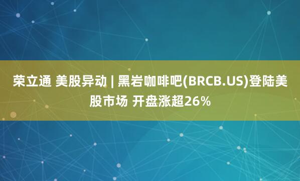 荣立通 美股异动 | 黑岩咖啡吧(BRCB.US)登陆美股市场 开盘涨超26%