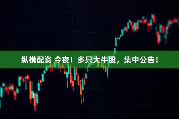 纵横配资 今夜！多只大牛股，集中公告！