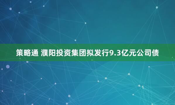 策略通 濮阳投资集团拟发行9.3亿元公司债