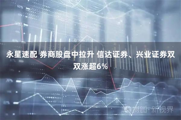 永星速配 券商股盘中拉升 信达证券、兴业证券双双涨超6%