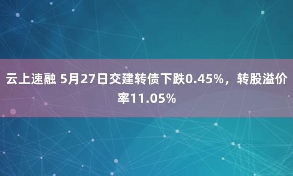 云上速融 5月27日交建转债下跌0.45%，转股溢价率11.05%