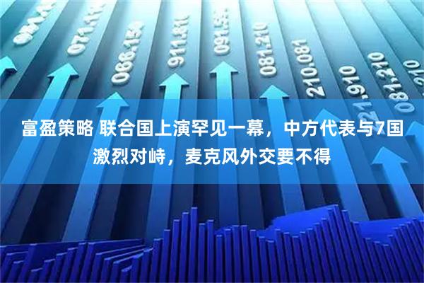 富盈策略 联合国上演罕见一幕，中方代表与7国激烈对峙，麦克风外交要不得