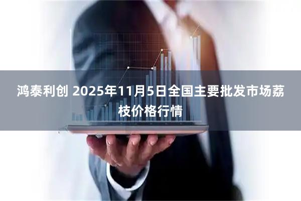 鸿泰利创 2025年11月5日全国主要批发市场荔枝价格行情