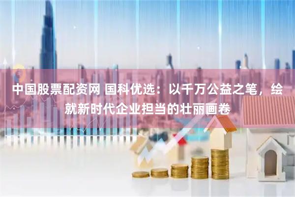 中国股票配资网 国科优选：以千万公益之笔，绘就新时代企业担当的壮丽画卷