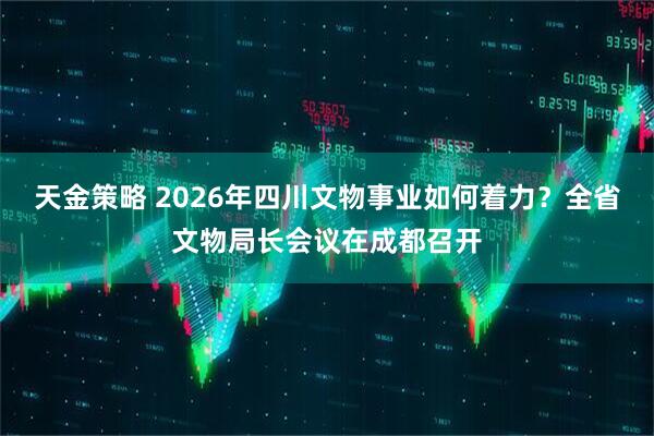天金策略 2026年四川文物事业如何着力？全省文物局长会议在成都召开