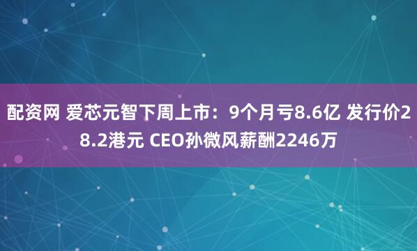 配资网 爱芯元智下周上市：9个月亏8.6亿 发行价28.2港元 CEO孙微风薪酬2246万