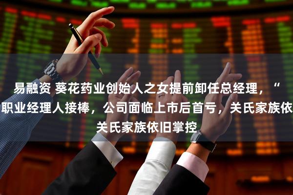 易融资 葵花药业创始人之女提前卸任总经理，“60后”职业经理人接棒，公司面临上市后首亏，关氏家族依旧掌控