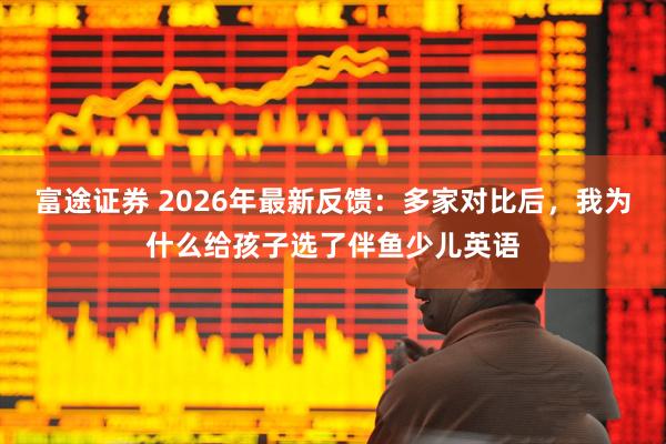 富途证券 2026年最新反馈：多家对比后，我为什么给孩子选了伴鱼少儿英语