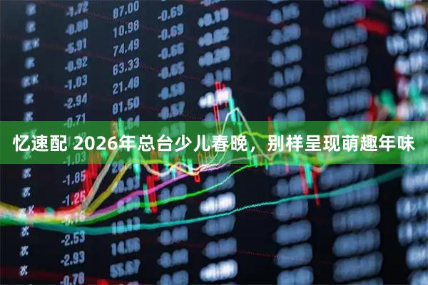 忆速配 2026年总台少儿春晚，别样呈现萌趣年味