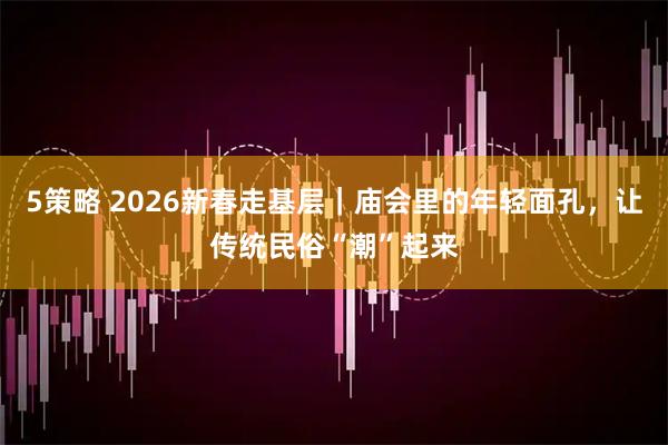 5策略 2026新春走基层｜庙会里的年轻面孔，让传统民俗“潮”起来