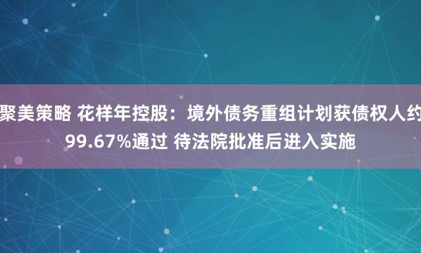 聚美策略 花样年控股：境外债务重组计划获债权人约99.67%通过 待法院批准后进入实施