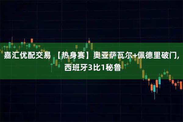 嘉汇优配交易 【热身赛】奥亚萨瓦尔+佩德里破门, 西班牙3比1秘鲁